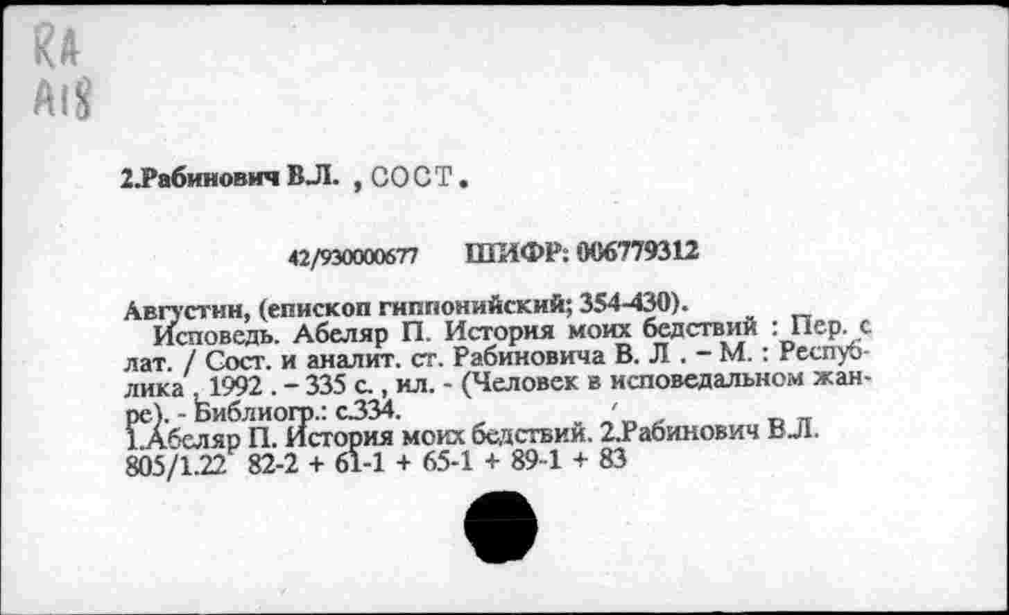 ﻿RA
Alg
’.Рабинович ВЛ. ,CO С T.
42/930000677 ШИФР: 006779312
Августин, (епископ гиппонийский; 354-430).
Исповедь. Абеляр П. История моих бедствий : Пер. с лат. / Сост. и аналит. ст. Рабиновича В. Л . - М.: Респуб лика ,1992 . - 335 с., ил. - (Человек в исповедальном жанре). - Ьиблиогр.: с334.	'
1Абеляр П. История моих бедствий. 2.Рабинович ВЛ.
805/1.22 82-2 + 61-1 + 65-1 + 89-1 + 83